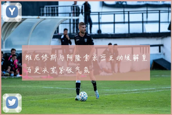 维尼修斯与阿隆索亲密互动缓解皇马更衣室紧张气氛
