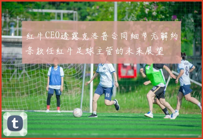 红牛CEO透露克洛普合同细节无解约条款任红牛足球主管的未来展望