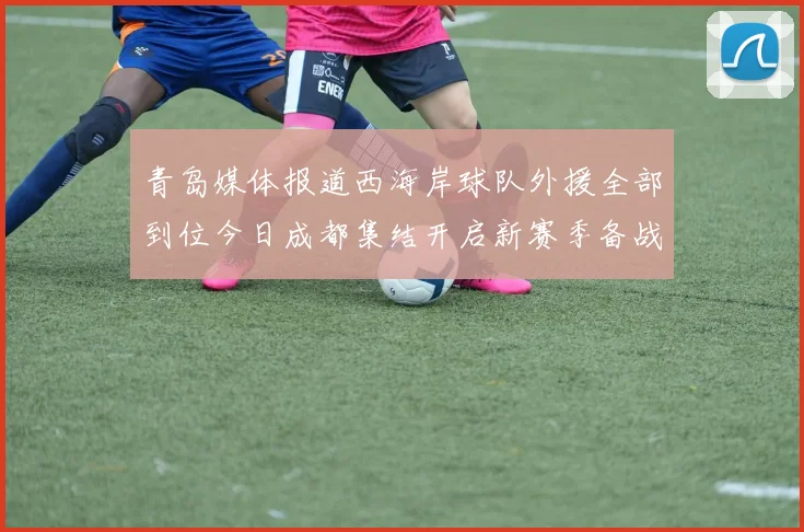 青岛媒体报道西海岸球队外援全部到位今日成都集结开启新赛季备战