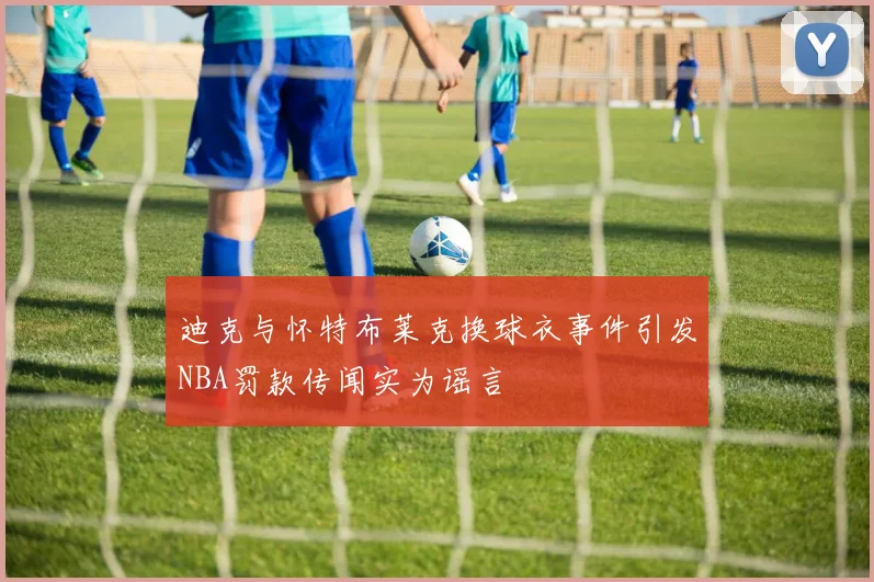 迪克与怀特布莱克换球衣事件引发NBA罚款传闻实为谣言