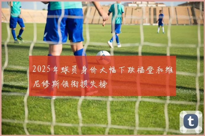 2025年球员身价大幅下跌福登和维尼修斯领衔损失榜