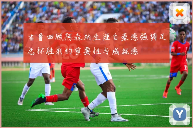 吉鲁回顾阿森纳生涯自豪感强调足总杯胜利的重要性与成就感