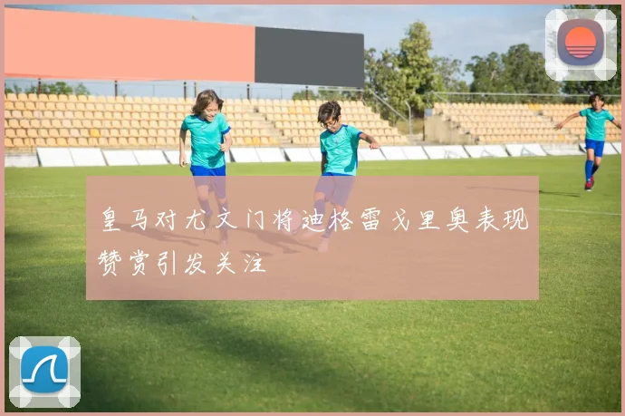 皇马对尤文门将迪格雷戈里奥表现赞赏引发关注