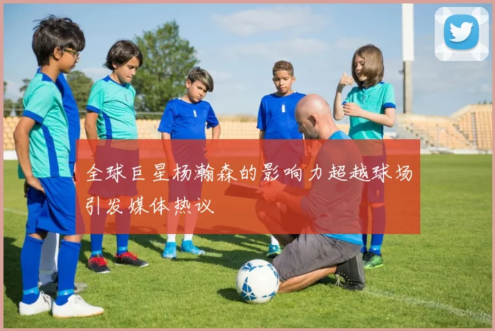 全球巨星杨瀚森的影响力超越球场引发媒体热议