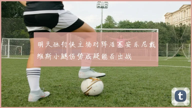 明天独行侠主场对阵活塞安东尼戴维斯小腿伤势成疑能否出战