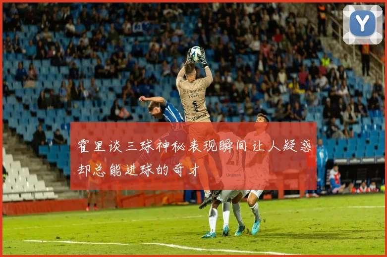 霍里谈三球神秘表现瞬间让人疑惑却总能进球的奇才