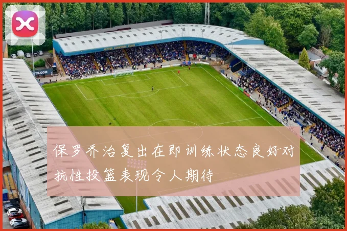 保罗乔治复出在即训练状态良好对抗性投篮表现令人期待
