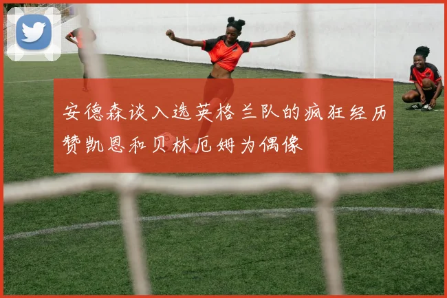 安德森谈入选英格兰队的疯狂经历赞凯恩和贝林厄姆为偶像