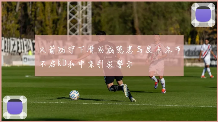 火箭防守下滑或成隐患乌度卡末节不启KD和申京引发警示