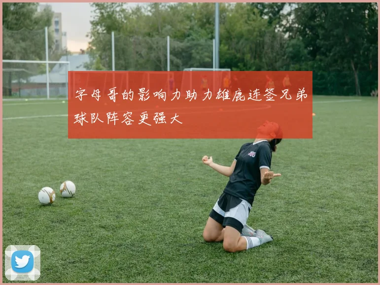 字母哥的影响力助力雄鹿连签兄弟球队阵容更强大