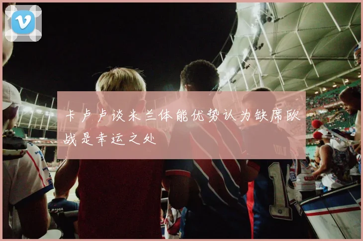 卡卢卢谈米兰体能优势认为缺席欧战是幸运之处