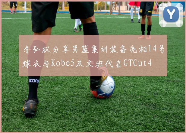 李弘权分享男篮集训装备亮相14号球衣与Kobe5及文班代言GTCut4