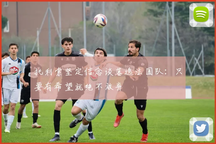 托利索坚定信念谈落选法国队：只要有希望就绝不放弃