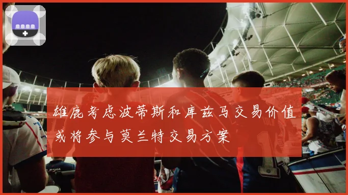 雄鹿考虑波蒂斯和库兹马交易价值或将参与莫兰特交易方案