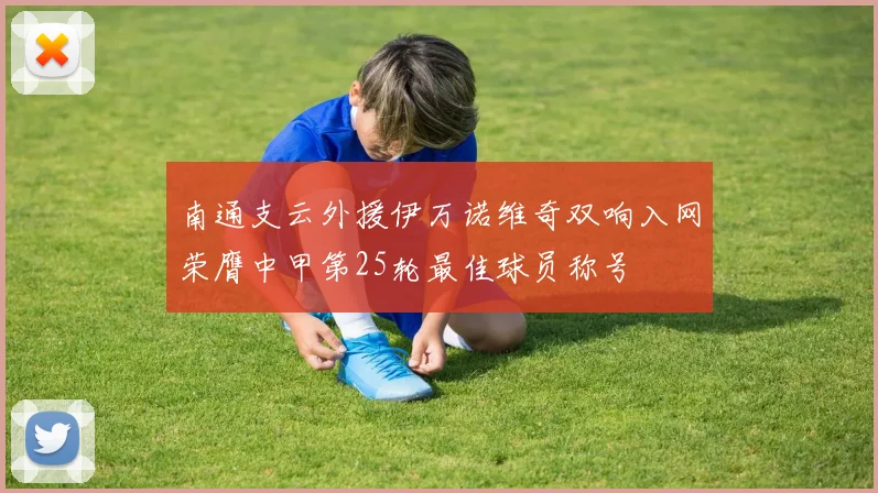 南通支云外援伊万诺维奇双响入网荣膺中甲第25轮最佳球员称号