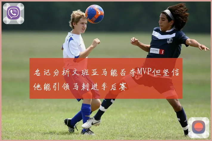 名记分析文班亚马能否夺MVP但坚信他能引领马刺进季后赛