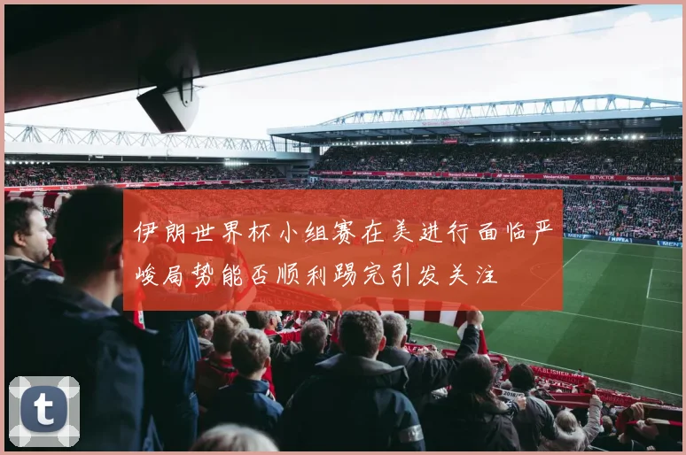 伊朗世界杯小组赛在美进行面临严峻局势能否顺利踢完引发关注