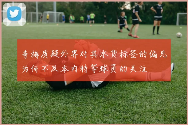 夸梅质疑外界对其水货标签的偏见为何不及本内特等球员的关注