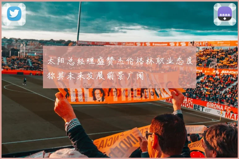 太阳总经理盛赞杰伦格林职业态度称其未来发展前景广阔