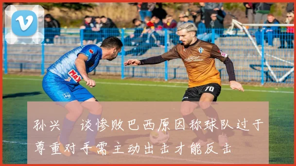 孙兴慜谈惨败巴西原因称球队过于尊重对手需主动出击才能反击