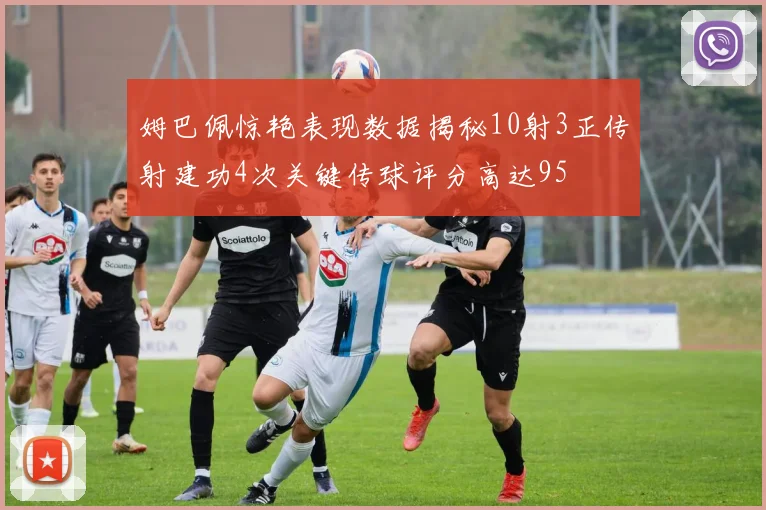 姆巴佩惊艳表现数据揭秘10射3正传射建功4次关键传球评分高达95