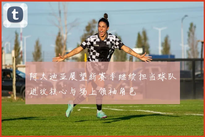 阿夫迪亚展望新赛季继续担当球队进攻核心与场上领袖角色