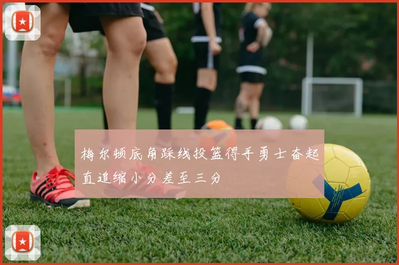 梅尔顿底角踩线投篮得手勇士奋起直追缩小分差至三分