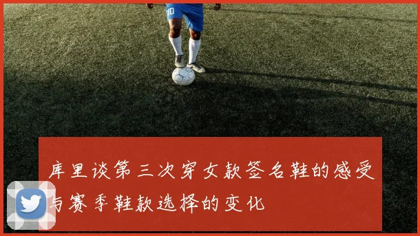 库里谈第三次穿女款签名鞋的感受与赛季鞋款选择的变化