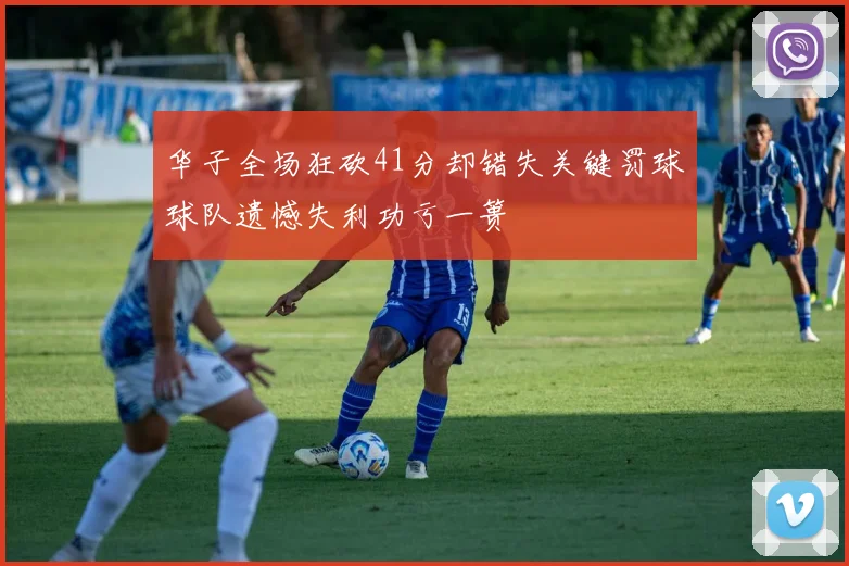 华子全场狂砍41分却错失关键罚球球队遗憾失利功亏一篑