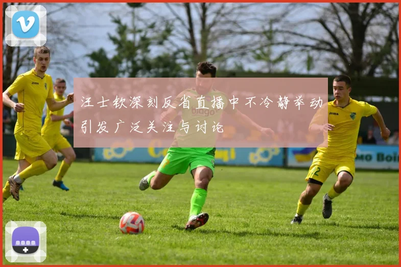 汪士钦深刻反省直播中不冷静举动引发广泛关注与讨论