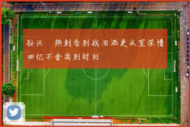 孙兴慜热刺告别战泪洒更衣室深情回忆不舍离别时刻