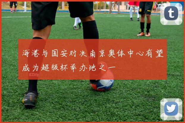 海港与国安对决南京奥体中心有望成为超级杯举办地之一