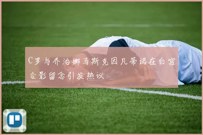 C罗与乔治娜马斯克因凡蒂诺在白宫合影留念引发热议