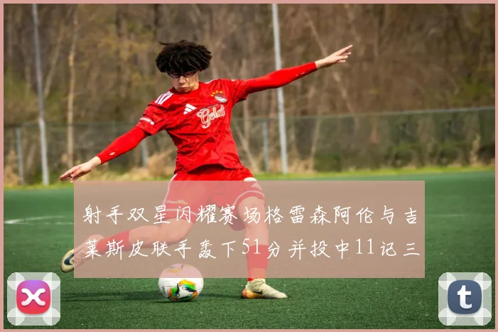 射手双星闪耀赛场格雷森阿伦与吉莱斯皮联手轰下51分并投中11记三分球